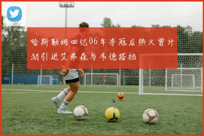 哈斯勒姆回忆06年夺冠后热火曾计划引进艾弗森与韦德搭档