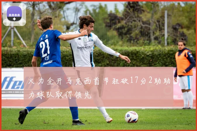 火力全开马克西首节狂砍17分2助助力球队取得领先