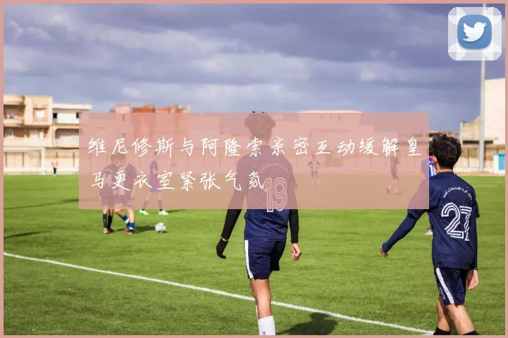 维尼修斯与阿隆索亲密互动缓解皇马更衣室紧张气氛