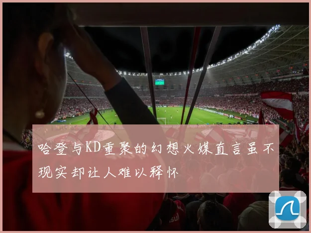 哈登与KD重聚的幻想火媒直言虽不现实却让人难以释怀