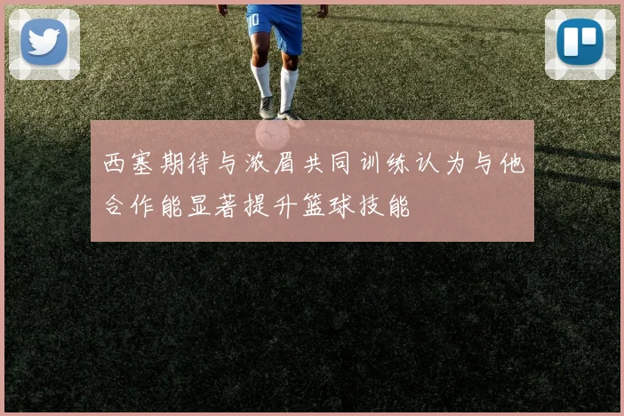 西塞期待与浓眉共同训练认为与他合作能显著提升篮球技能