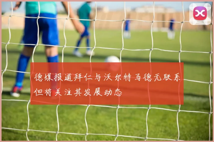 德媒报道拜仁与沃尔特马德无联系但将关注其发展动态