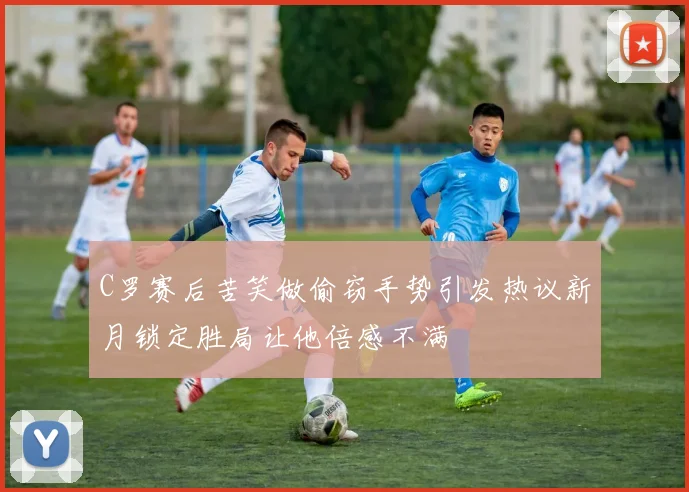 C罗赛后苦笑做偷窃手势引发热议新月锁定胜局让他倍感不满
