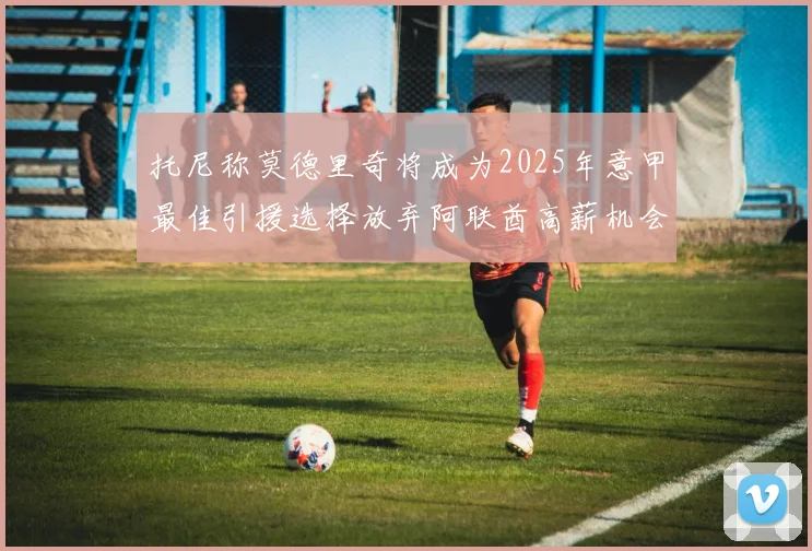 托尼称莫德里奇将成为2025年意甲最佳引援选择放弃阿联酋高薪机会