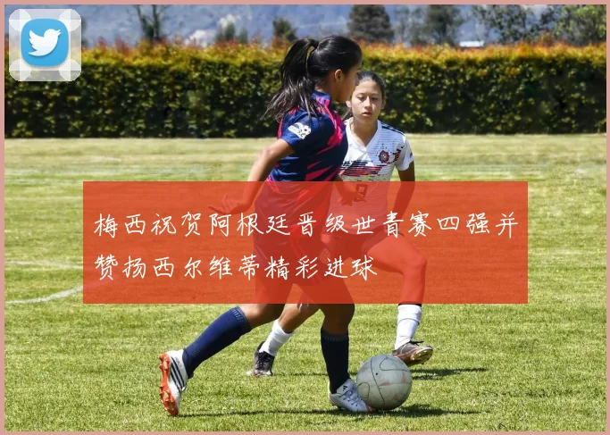 梅西祝贺阿根廷晋级世青赛四强并赞扬西尔维蒂精彩进球