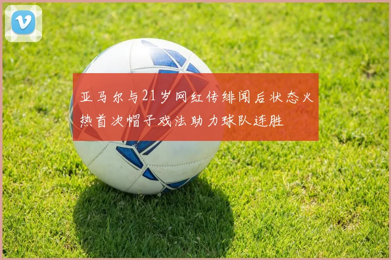 亚马尔与21岁网红传绯闻后状态火热首次帽子戏法助力球队连胜