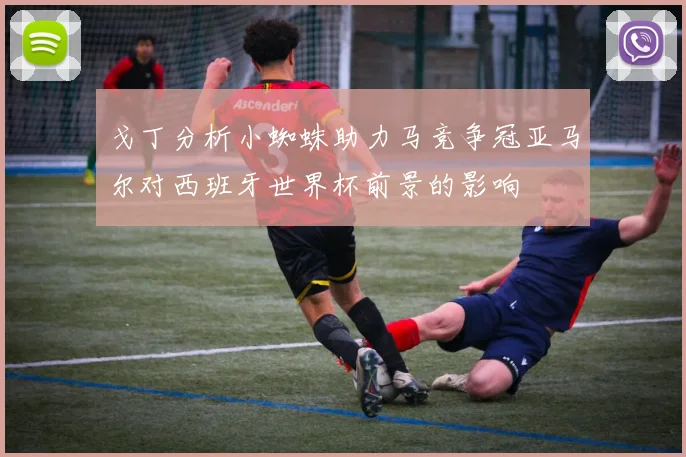 戈丁分析小蜘蛛助力马竞争冠亚马尔对西班牙世界杯前景的影响