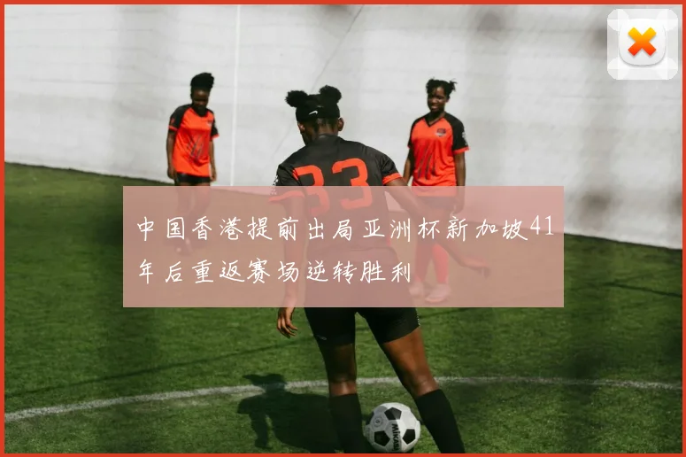 中国香港提前出局亚洲杯新加坡41年后重返赛场逆转胜利