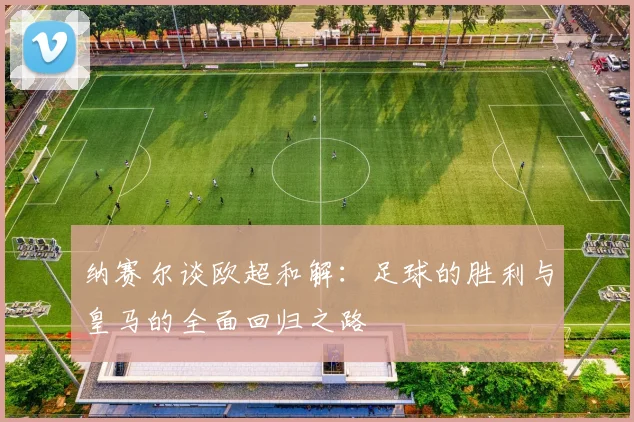 纳赛尔谈欧超和解：足球的胜利与皇马的全面回归之路