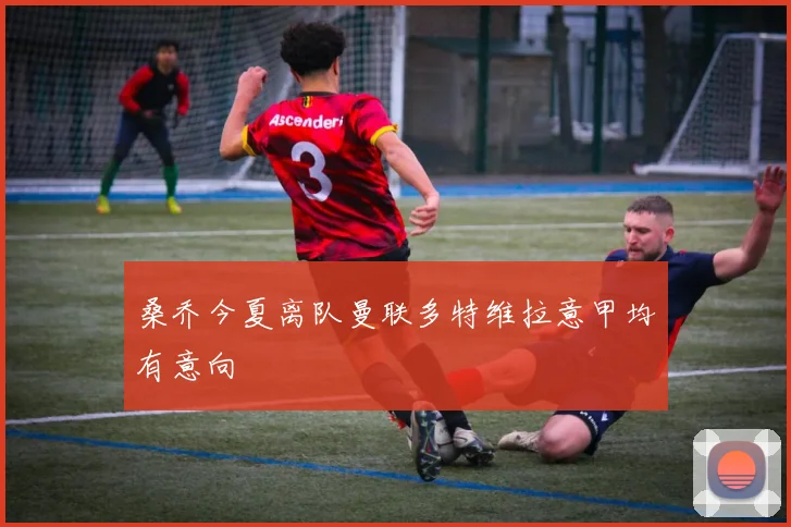 桑乔今夏离队曼联多特维拉意甲均有意向