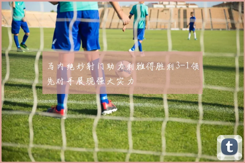 马内绝妙射门助力利雅得胜利3-1领先对手展现强大实力
