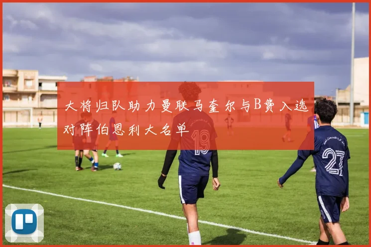 大将归队助力曼联马奎尔与B费入选对阵伯恩利大名单