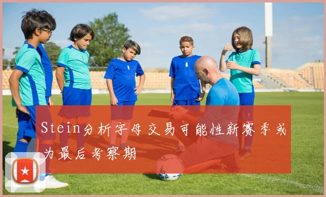 Stein分析字母交易可能性新赛季或为最后考察期