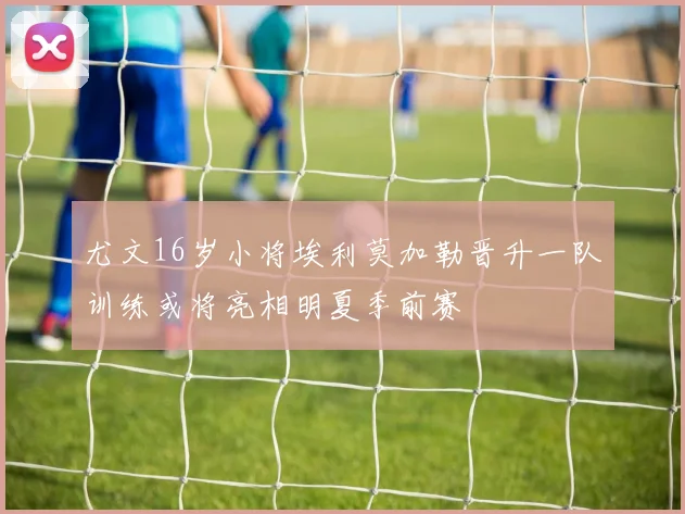 尤文16岁小将埃利莫加勒晋升一队训练或将亮相明夏季前赛