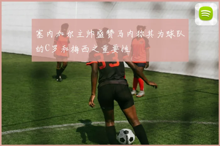 塞内加尔主帅盛赞马内称其为球队的C罗和梅西之重要性