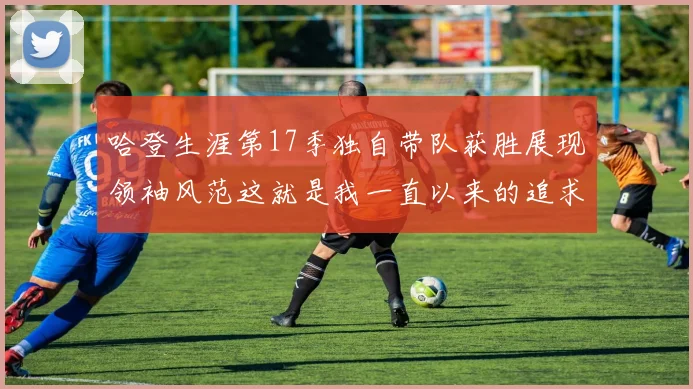 哈登生涯第17季独自带队获胜展现领袖风范这就是我一直以来的追求