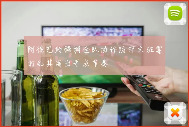 阿德巴约强调全队协作防守文班需打乱其高出手点节奏