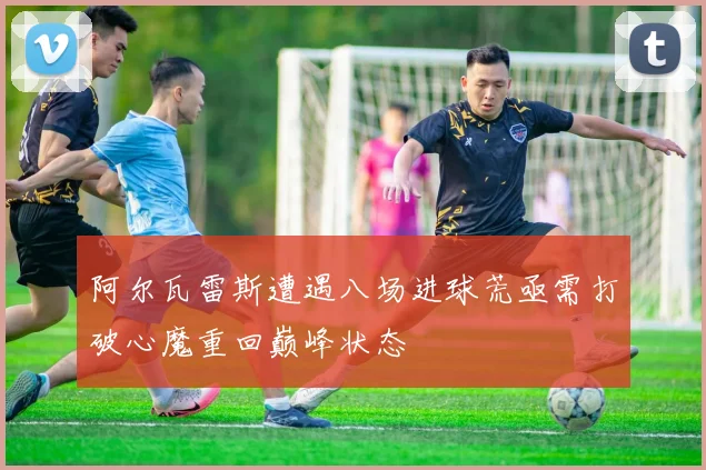 阿尔瓦雷斯遭遇八场进球荒亟需打破心魔重回巅峰状态