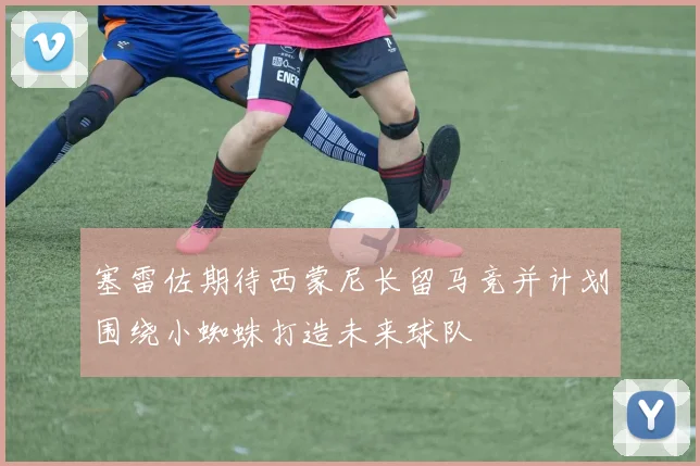 塞雷佐期待西蒙尼长留马竞并计划围绕小蜘蛛打造未来球队