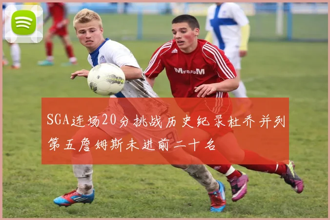 SGA连场20分挑战历史纪录杜乔并列第五詹姆斯未进前二十名