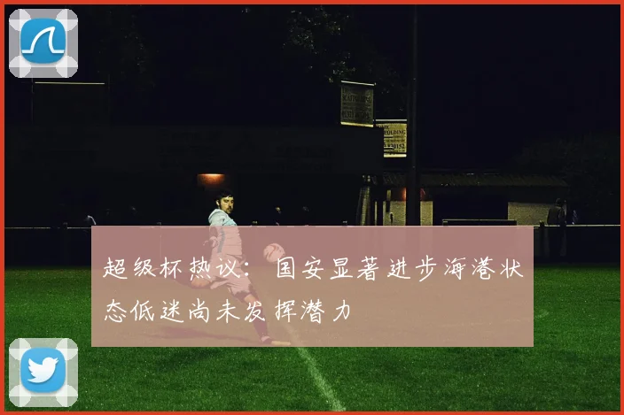 超级杯热议：国安显著进步海港状态低迷尚未发挥潜力