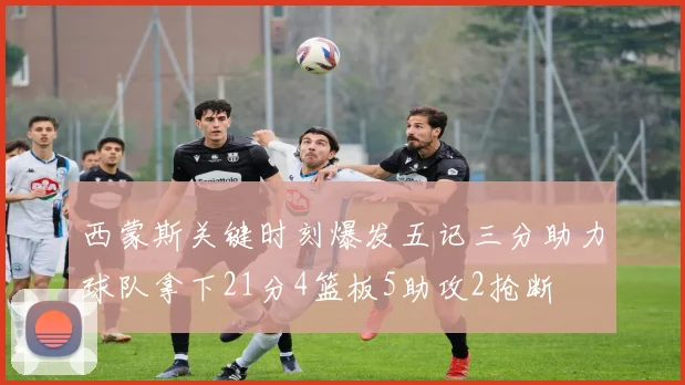 西蒙斯关键时刻爆发五记三分助力球队拿下21分4篮板5助攻2抢断