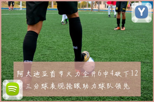 阿夫迪亚首节火力全开6中4砍下12分三分球表现抢眼助力球队领先