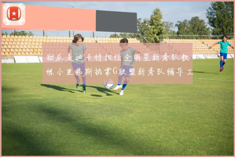 甜瓜麦迪卡特担任全明星新秀队教练小里弗斯执掌G联盟新秀队辅导工作