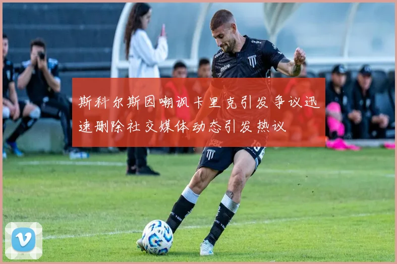 斯科尔斯因嘲讽卡里克引发争议迅速删除社交媒体动态引发热议