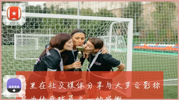 特里在社交媒体分享与大罗合影称其为传奇球员之一的感慨