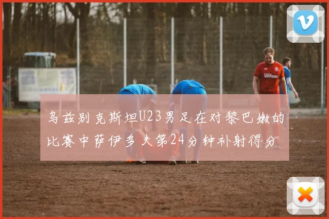 乌兹别克斯坦U23男足在对黎巴嫩的比赛中萨伊多夫第24分钟补射得分领先1-0