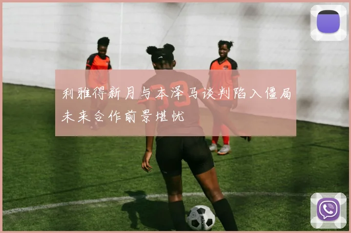 利雅得新月与本泽马谈判陷入僵局未来合作前景堪忧